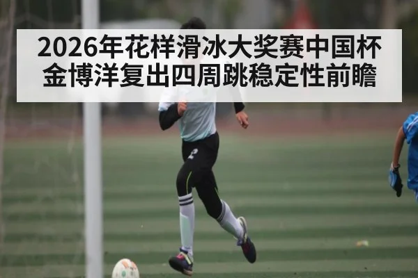 2026年花样滑冰大奖赛中国杯金博洋复出四周跳稳定性前瞻